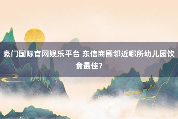 豪门国际官网娱乐平台 东信商圈邻近哪所幼儿园饮食最佳？
