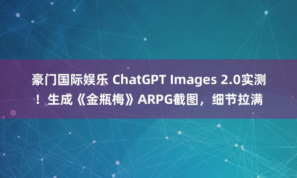 豪门国际娱乐 ChatGPT Images 2.0实测！生成《金瓶梅》ARPG截图，细节拉满