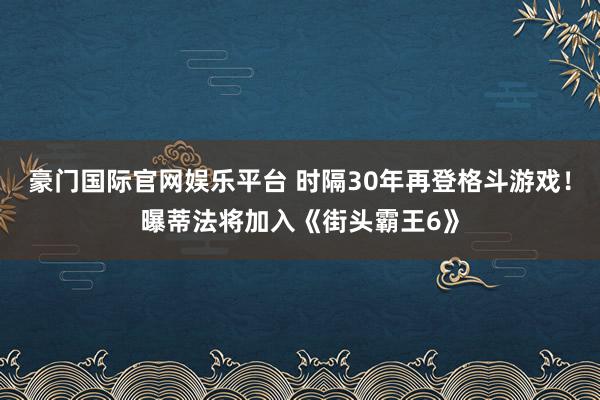豪门国际官网娱乐平台 时隔30年再登格斗游戏！曝蒂法将加入《街头霸王6》