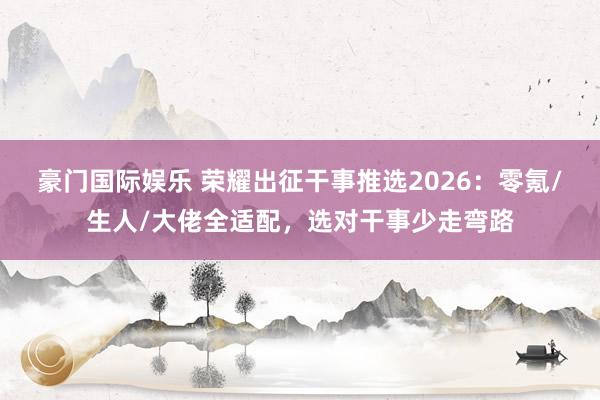 豪门国际娱乐 荣耀出征干事推选2026：零氪/生人/大佬全适配，选对干事少走弯路