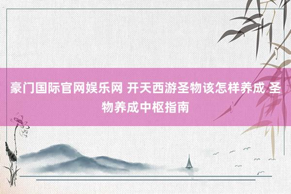 豪门国际官网娱乐网 开天西游圣物该怎样养成 圣物养成中枢指南