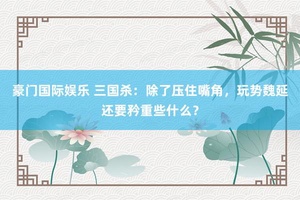 豪门国际娱乐 三国杀：除了压住嘴角，玩势魏延还要矜重些什么？