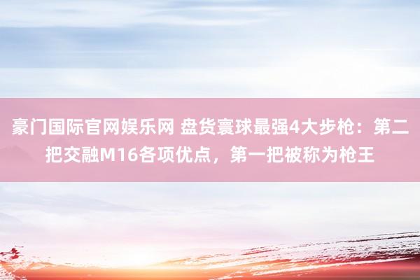 豪门国际官网娱乐网 盘货寰球最强4大步枪：第二把交融M16各项优点，第一把被称为枪王