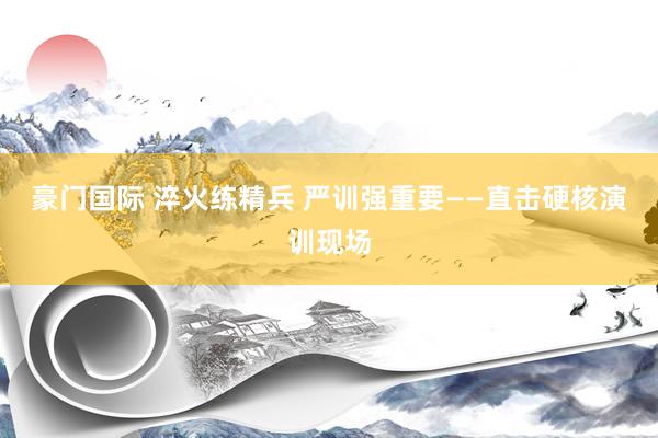 豪门国际 淬火练精兵 严训强重要——直击硬核演训现场