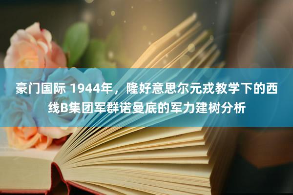 豪门国际 1944年，隆好意思尔元戎教学下的西线B集团军群诺曼底的军力建树分析