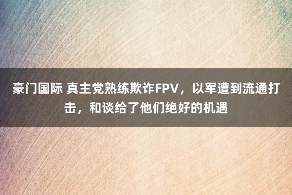豪门国际 真主党熟练欺诈FPV，以军遭到流通打击，和谈给了他们绝好的机遇