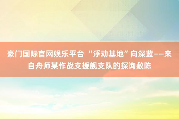 豪门国际官网娱乐平台 “浮动基地”向深蓝——来自舟师某作战支援舰支队的探询敷陈