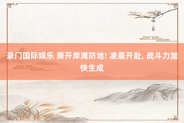 豪门国际娱乐 撕开岸滩防地! 凌晨开赴， 战斗力加快生成