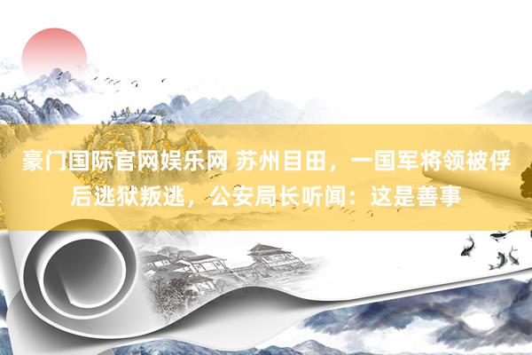 豪门国际官网娱乐网 苏州目田，一国军将领被俘后逃狱叛逃，公安局长听闻：这是善事