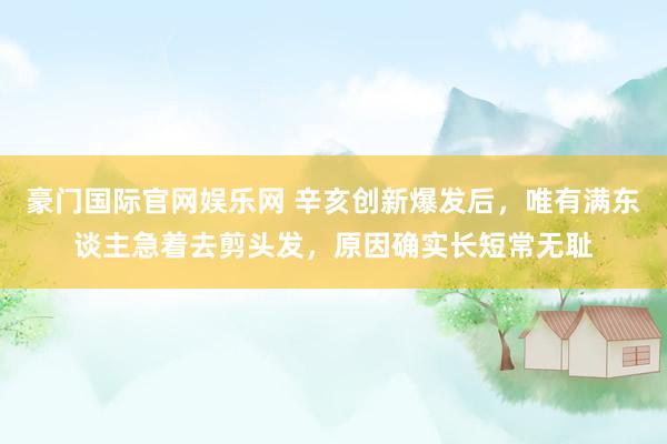 豪门国际官网娱乐网 辛亥创新爆发后，唯有满东谈主急着去剪头发，原因确实长短常无耻