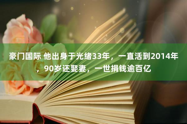 豪门国际 他出身于光绪33年，一直活到2014年，90岁还娶妻，一世捐钱逾百亿