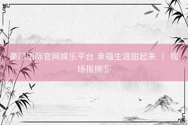 豪门国际官网娱乐平台 幸福生涯甜起来 ｜ 现场指摘⑤