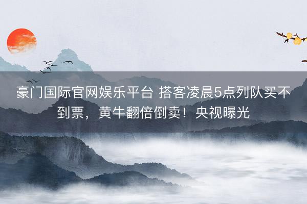 豪门国际官网娱乐平台 搭客凌晨5点列队买不到票，黄牛翻倍倒卖！央视曝光