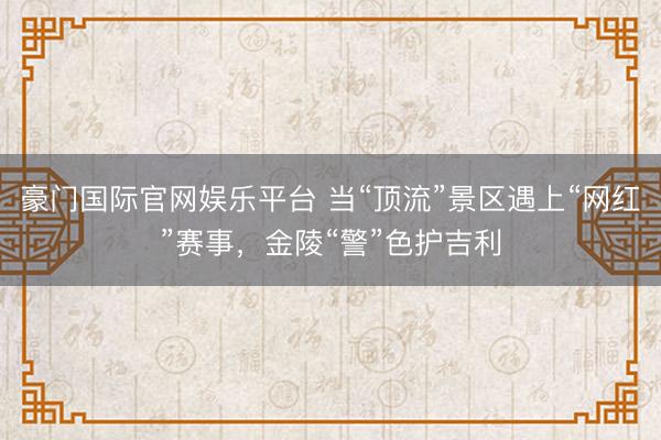 豪门国际官网娱乐平台 当“顶流”景区遇上“网红”赛事，金陵“警”色护吉利