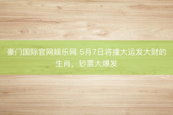 豪门国际官网娱乐网 5月7日将撞大运发大财的生肖，钞票大爆发