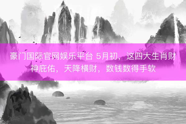 豪门国际官网娱乐平台 5月初，这四大生肖财神庇佑，天降横财，数钱数得手软