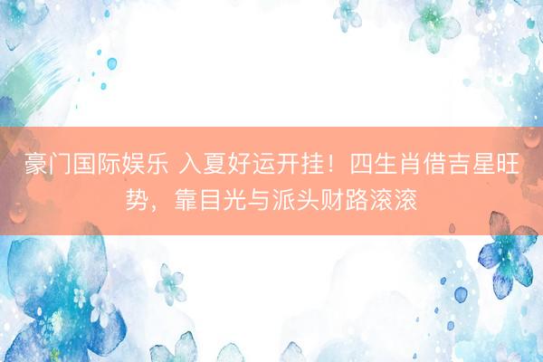 豪门国际娱乐 入夏好运开挂！四生肖借吉星旺势，靠目光与派头财路滚滚