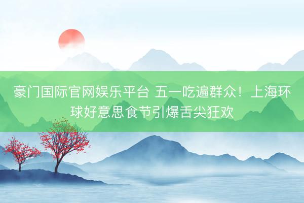 豪门国际官网娱乐平台 五一吃遍群众！上海环球好意思食节引爆舌尖狂欢