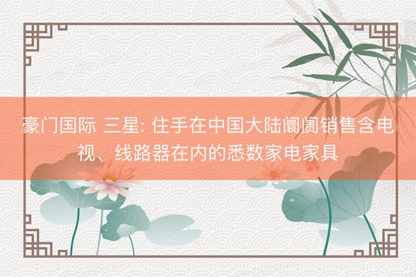 豪门国际 三星: 住手在中国大陆阛阓销售含电视、线路器在内的悉数家电家具