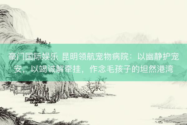 豪门国际娱乐 昆明领航宠物病院：以幽静护宠安，以竭诚解牵挂，作念毛孩子的坦然港湾