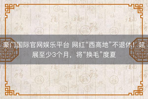 豪门国际官网娱乐平台 网红“西高地”不退休！延展至少3个月，将“换毛”度夏