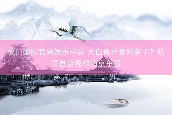 豪门国际官网娱乐平台 大白兔开卖奶茶了？奶茶首店亮相南京东路