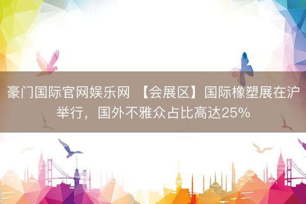 豪门国际官网娱乐网 【会展区】国际橡塑展在沪举行，国外不雅众占比高达25%