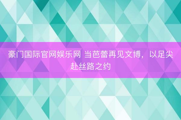 豪门国际官网娱乐网 当芭蕾再见文博，以足尖赴丝路之约