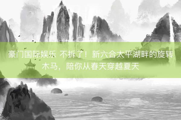 豪门国际娱乐 不拆了！新六合太平湖畔的旋转木马，陪你从春天穿越夏天
