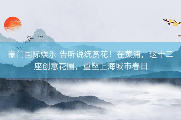 豪门国际娱乐 告听说统赏花！在黄浦，这十二座创意花圃，重塑上海城市春日