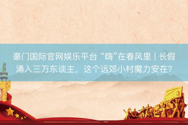 豪门国际官网娱乐平台 “嗨”在春风里 | 长假涌入三万东谈主，这个远郊小村魔力安在？