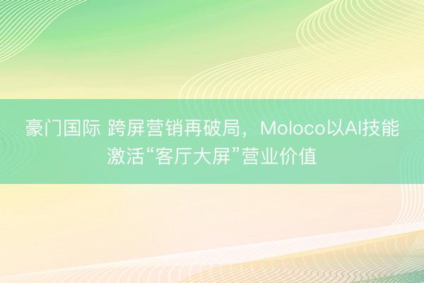 豪门国际 跨屏营销再破局，Moloco以AI技能激活“客厅大屏”营业价值