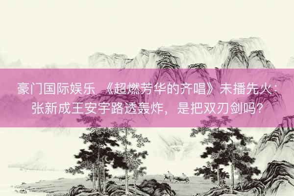 豪门国际娱乐 《超燃芳华的齐唱》未播先火：张新成王安宇路透轰炸，是把双刃剑吗?